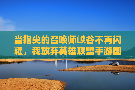 当指尖的召唤师峡谷不再闪耀,我放弃英雄联盟手游国际服的内心独白,当指尖的召唤师峡谷不再闪耀,我放弃英雄联盟手游国际服的内心独白