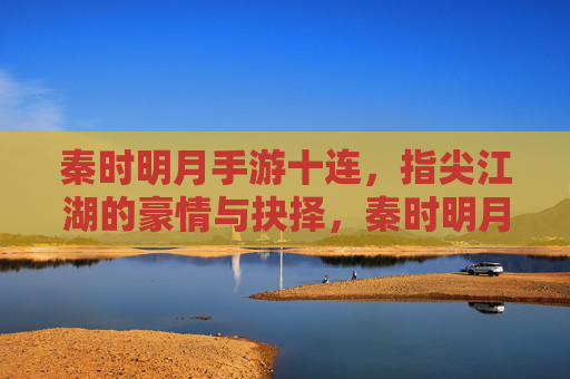 秦时明月手游十连,指尖江湖的豪情与抉择,秦时明月手游十连,指尖江湖的豪情与抉择