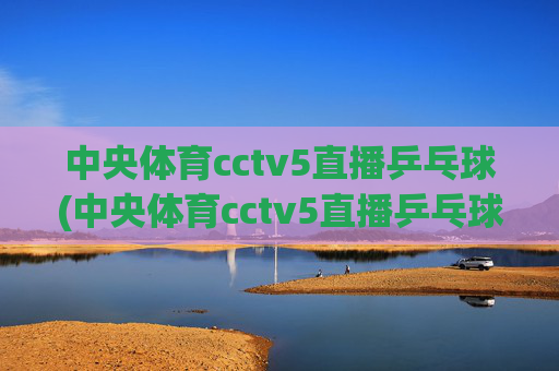 中央体育cctv5直播乒乓球(中央体育cctv5直播乒乓球比赛)中央体育CCTV5直播乒乓球比赛