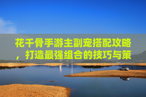 花千骨手游主副宠搭配攻略,打造最强组合的技巧与策略,花千骨手游主副宠搭配攻略,打造最强组合的技巧与策略