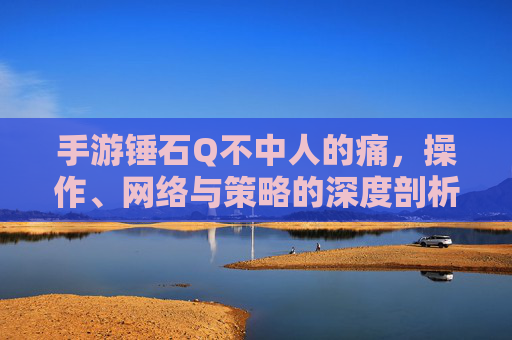 手游锤石Q不中人的痛，操作、网络与策略的深度剖析，手游锤石Q不中人的痛，操作、网络与策略的深度剖析