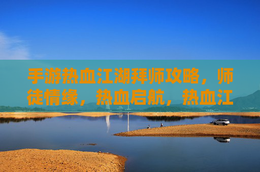 手游热血江湖拜师攻略，师徒情缘，热血启航，热血江湖拜师攻略，师徒情缘，热血启航
