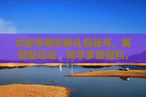火影手游切换礼包账号,解锁新玩法,畅享多重福利,火影手游切换礼包账号,解锁新玩法,畅享多重福利