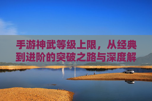 手游神武等级上限,从经典到进阶的突破之路与深度解析,手游神武等级上限解析,从经典至进阶的突破之路与深度解析