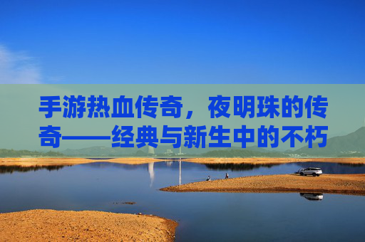 手游热血传奇,夜明珠的传奇——经典与新生中的不朽光芒,手游热血传奇,夜明珠的传奇——经典与新生中的不朽光芒