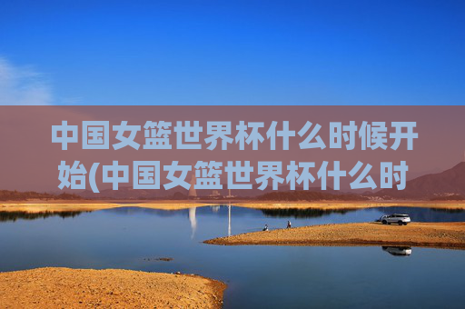 中国女篮世界杯什么时候开始(中国女篮世界杯什么时候开始比赛)中国女篮世界杯什么时候开始比赛?