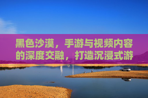 黑色沙漠,手游与视频内容的深度交融,打造沉浸式游戏体验,黑色沙漠,手游与视频内容深度交融,打造沉浸式游戏体验