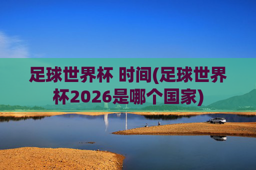 足球世界杯 时间(足球世界杯2026是哪个国家)