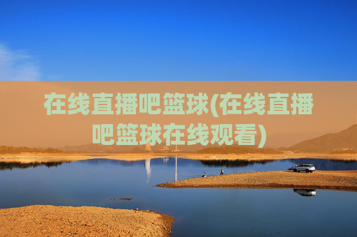 在线直播吧篮球(在线直播吧篮球在线观看)