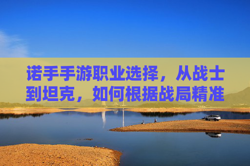 诺手手游职业选择,从战士到坦克,如何根据战局精准定位你的战场角色?诺手手游职业选择,从战士到坦克,如何根据战局精准定位你的战场角色?