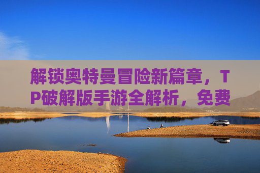 解锁奥特曼冒险新篇章，TP破解版手游全解析，免费玩转无限金币，告别充值烦恼！奥特曼TP破解版全解析，冒险新篇章，免费玩转无限金币，告别充值烦恼！