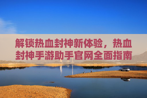 解锁热血封神新体验，热血封神手游助手官网全面指南，解锁热血封神新体验，热血封神手游助手官网全面指南