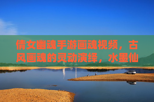 倩女幽魂手游画魂视频,古风画魂的灵动演绎,水墨仙侠的视觉盛宴,倩女幽魂画魂视频,古风灵动演绎,水墨仙侠的视觉盛宴