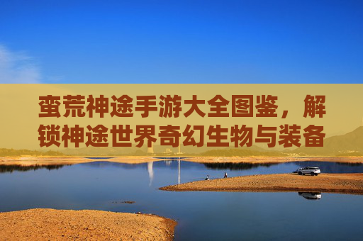 蛮荒神途手游大全图鉴,解锁神途世界奇幻生物与装备秘境的全面指南,蛮荒神途手游大全图鉴,解锁奇幻生物与装备秘境的全面指南