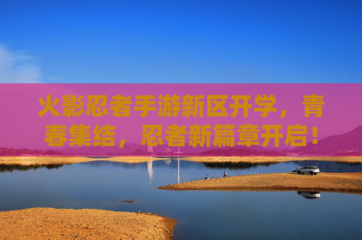 火影忍者手游新区开学,青春集结,忍者新篇章开启!