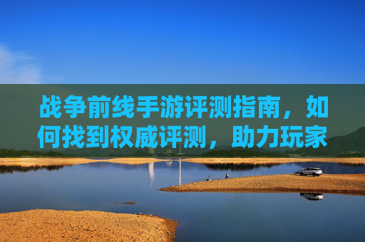 战争前线手游评测指南,如何找到权威评测,助力玩家决策,战争前线手游评测指南,如何找到权威评测,助力玩家决策