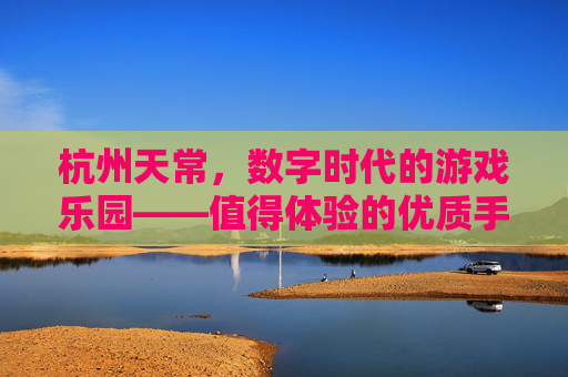 杭州天常,数字时代的游戏乐园——值得体验的优质手游推荐,杭州天常,数字时代的游戏乐园——值得体验的优质手游推荐