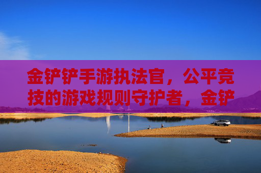 金铲铲手游执法官，公平竞技的游戏规则守护者，金铲铲手游执法官，公平竞技的规则守护者