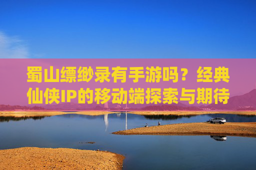 蜀山缥缈录有手游吗?经典仙侠IP的移动端探索与期待,蜀山缥缈录有手游吗?经典仙侠IP的移动端探索与期待