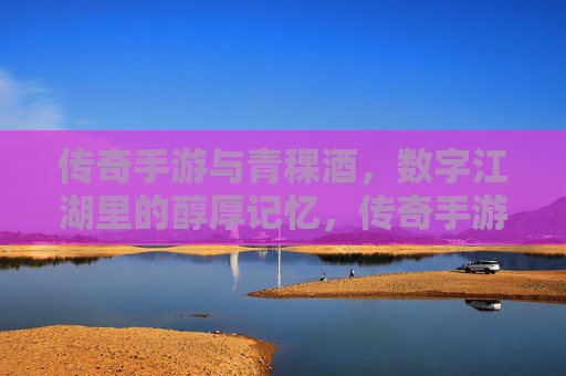 传奇手游与青稞酒，数字江湖里的醇厚记忆，传奇手游与青稞酒，数字江湖里的醇厚记忆