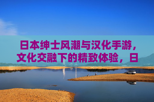 日本绅士风潮与汉化手游,文化交融下的精致体验,日本绅士风潮与汉化手游,文化交融的精致体验