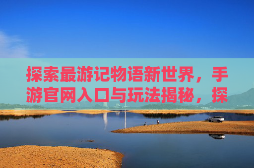 探索最游记物语新世界,手游官网入口与玩法揭秘,探索最游记物语新世界,手游官网入口与玩法揭秘