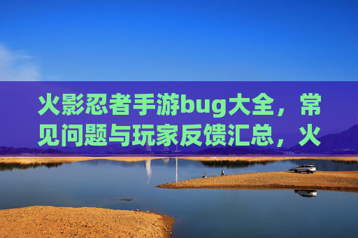 火影忍者手游bug大全，常见问题与玩家反馈汇总，火影忍者手游bug大全，常见问题与玩家反馈汇总