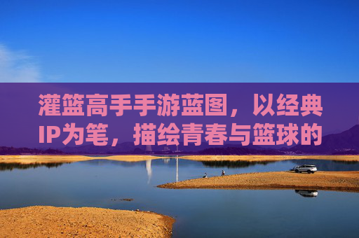灌篮高手手游蓝图,以经典IP为笔,描绘青春与篮球的数字新篇章,灌篮高手手游蓝图,以经典IP为笔,描绘青春与篮球的数字新篇章