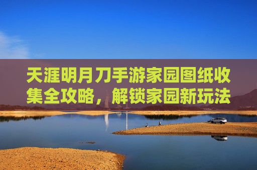 天涯明月刀手游家园图纸收集全攻略，解锁家园新玩法与资源宝库，天涯明月刀手游家园图纸收集全攻略，解锁家园新玩法与资源宝库