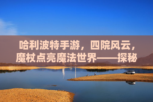 哈利波特手游，四院风云，魔杖点亮魔法世界——探秘四大院系独特魅力与游戏玩法，哈利波特手游，四院风云，魔杖点亮魔法世界——探秘四大院系独特魅力与游戏玩法
