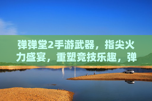 弹弹堂2手游武器，指尖火力盛宴，重塑竞技乐趣，弹弹堂2手游武器，指尖火力盛宴，重塑竞技乐趣