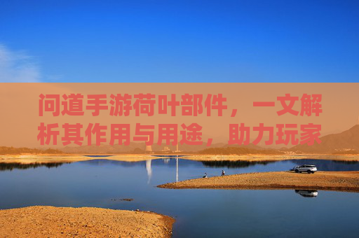 问道手游荷叶部件,一文解析其作用与用途,助力玩家高效升级,问道手游荷叶部件全解析,作用与用途详解,助力玩家高效升级