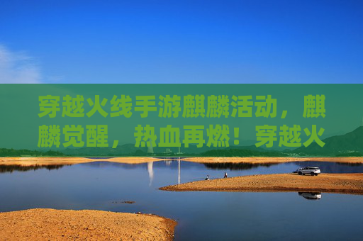 穿越火线手游麒麟活动,麒麟觉醒,热血再燃!穿越火线手游麒麟活动,麒麟觉醒,热血再燃!