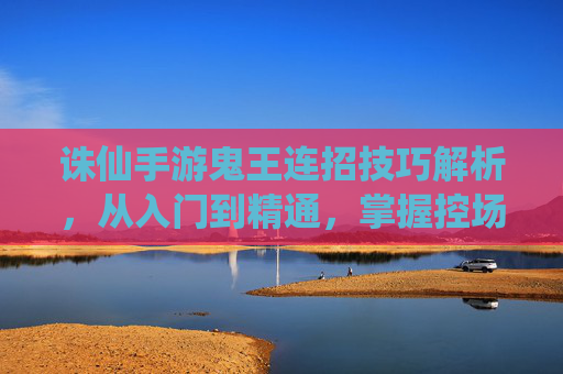 诛仙手游鬼王连招技巧解析,从入门到精通,掌握控场与爆发核心连招,诛仙手游鬼王连招技巧解析,从入门到精通,掌握控场与爆发核心连招