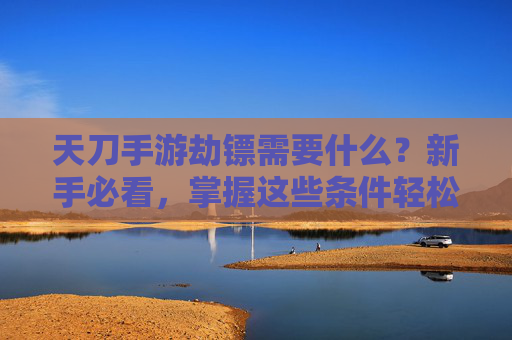 天刀手游劫镖需要什么？新手必看，掌握这些条件轻松开启镖局冒险，天刀手游劫镖需要什么？新手必看，掌握这些条件轻松开启镖局冒险