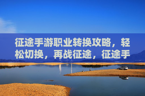 征途手游职业转换攻略，轻松切换，再战征途，征途手游职业转换攻略，轻松切换，再战征途