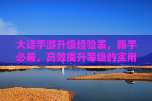 大话手游升级经验表,新手必看,高效提升等级的实用指南