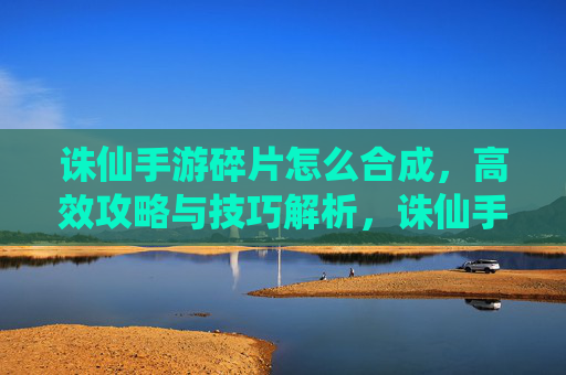 诛仙手游碎片怎么合成,高效攻略与技巧解析,诛仙手游碎片合成攻略,高效技巧与操作解析