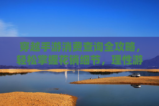 穿越手游消费查询全攻略,轻松掌握花销细节,理性游戏不踩坑,穿越手游消费查询全攻略,轻松掌握花销细节,理性游戏不踩坑