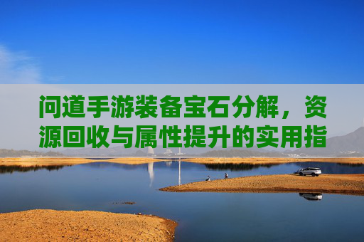 问道手游装备宝石分解,资源回收与属性提升的实用指南,问道手游装备宝石分解,资源回收与属性提升实用指南