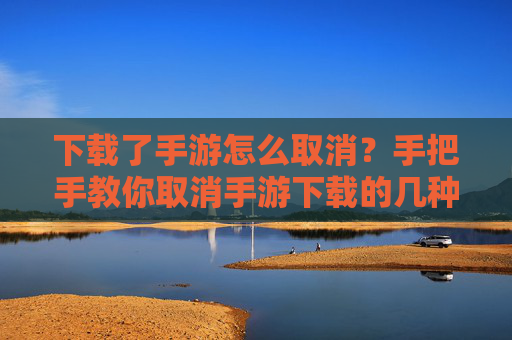 下载了手游怎么取消？手把手教你取消手游下载的几种方法，手游下载后如何取消？手把手教你几种取消方法