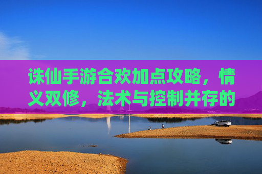 诛仙手游合欢加点攻略,情义双修,法术与控制并存的艺术,诛仙手游合欢加点攻略,情义双修,法术与控制的艺术