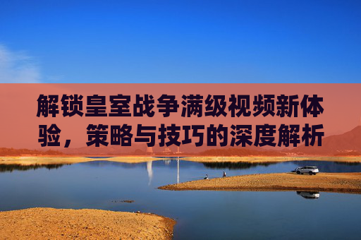 解锁皇室战争满级视频新体验，策略与技巧的深度解析，解锁皇室战争满级视频新体验，策略与技巧深度解析