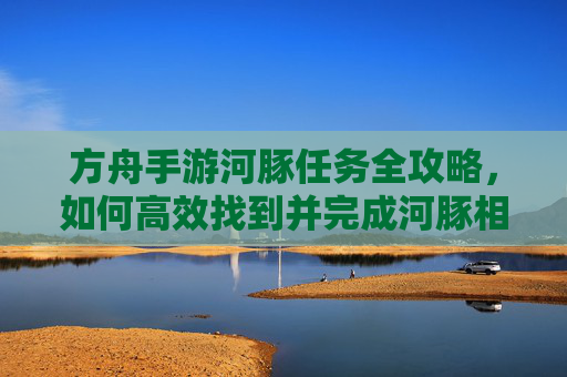 方舟手游河豚任务全攻略，如何高效找到并完成河豚相关任务，方舟手游河豚任务全攻略，高效找到并完成河豚相关任务
