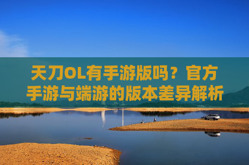 天刀OL有手游版吗?官方手游与端游的版本差异解析