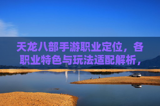 天龙八部手游职业定位，各职业特色与玩法适配解析，如何选择适合自己的职业？天龙八部手游职业定位解析，各职业特色与玩法适配，如何选择最适合你的职业？