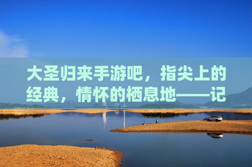 大圣归来手游吧，指尖上的经典，情怀的栖息地——记这个承载无数玩家记忆的数字家园，大圣归来手游吧，指尖上的经典，情怀的栖息地——记承载玩家记忆的数字家园