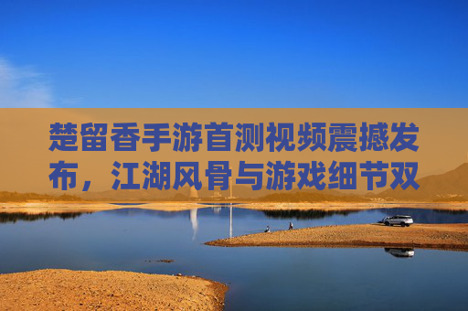 楚留香手游首测视频震撼发布，江湖风骨与游戏细节双在线，玩家直呼代入感拉满