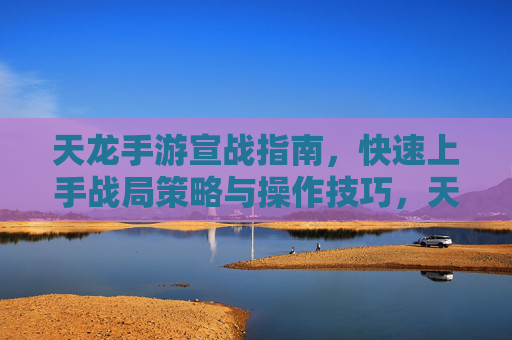 天龙手游宣战指南，快速上手战局策略与操作技巧，天龙手游宣战指南，快速上手战局策略与操作技巧