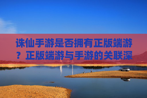 诛仙手游是否拥有正版端游?正版端游与手游的关联深度解析,诛仙手游正版端游关联深度解析,是否为端游正版化作品?